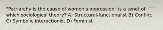 "Patriarchy is the cause of women's oppression" is a tenet of which sociological theory? A) Structural-functionalist B) Conflict C) Symbolic interactionist D) Feminist