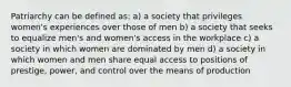 Patriarchy can be defined as: a) a society that privileges women's experiences over those of men b) a society that seeks to equalize men's and women's access in the workplace c) a society in which women are dominated by men d) a society in which women and men share equal access to positions of prestige, power, and control over the means of production