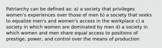 Patriarchy can be defined as: a) a society that privileges women's experiences over those of men b) a society that seeks to equalize men's and women's access in the workplace c) a society in which women are dominated by men d) a society in which women and men share equal access to positions of prestige, power, and control over the means of production