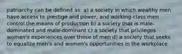 patriarchy can be defined as: a) a society in which wealthy men have access to prestige and power, and working-class men control the means of production b) a society that is male-dominated and male-dominant c) a society that privileges women's experiences over those of men d) a society that seeks to equalize men's and women's opportunities in the workplace