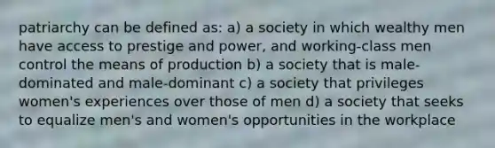 patriarchy can be defined as: a) a society in which wealthy men have access to prestige and power, and working-class men control the means of production b) a society that is male-dominated and male-dominant c) a society that privileges women's experiences over those of men d) a society that seeks to equalize men's and women's opportunities in the workplace