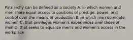 Patriarchy can be defined as a society A. in which women and men share equal access to positions of prestige, power, and control over the means of production B. in which men dominate women C. that privileges women's experiences over those of men D. that seeks to equalize men's and women's access in the workplace