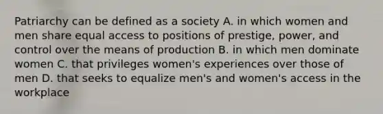 Patriarchy can be defined as a society A. in which women and men share equal access to positions of prestige, power, and control over the means of production B. in which men dominate women C. that privileges women's experiences over those of men D. that seeks to equalize men's and women's access in the workplace