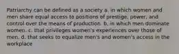 Patriarchy can be defined as a society a. in which women and men share equal access to positions of prestige, power, and control over the means of production. b. in which men dominate women. c. that privileges women's experiences over those of men. d. that seeks to equalize men's and women's access in the workplace