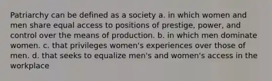 Patriarchy can be defined as a society a. in which women and men share equal access to positions of prestige, power, and control over the means of production. b. in which men dominate women. c. that privileges women's experiences over those of men. d. that seeks to equalize men's and women's access in the workplace