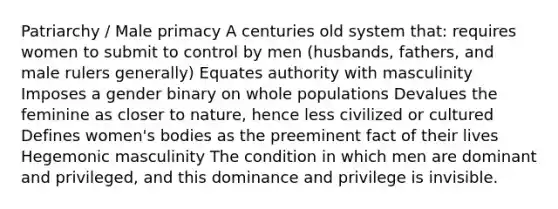 Patriarchy / Male primacy A centuries old system that: requires women to submit to control by men (husbands, fathers, and male rulers generally) Equates authority with masculinity Imposes a gender binary on whole populations Devalues the feminine as closer to nature, hence less civilized or cultured Defines women's bodies as the preeminent fact of their lives Hegemonic masculinity The condition in which men are dominant and privileged, and this dominance and privilege is invisible.