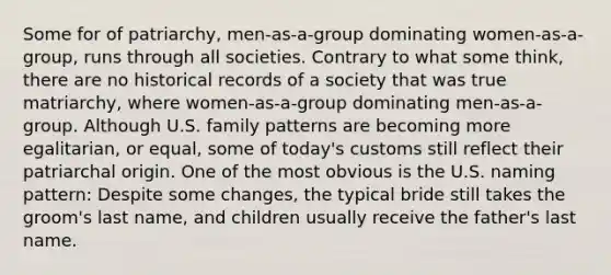 Some for of patriarchy, men-as-a-group dominating women-as-a-group, runs through all societies. Contrary to what some think, there are no historical records of a society that was true matriarchy, where women-as-a-group dominating men-as-a-group. Although U.S. family patterns are becoming more egalitarian, or equal, some of today's customs still reflect their patriarchal origin. One of the most obvious is the U.S. naming pattern: Despite some changes, the typical bride still takes the groom's last name, and children usually receive the father's last name.