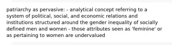 patriarchy as pervasive: - analytical concept referring to a system of political, social, and economic relations and institutions structured around the <a href='https://www.questionai.com/knowledge/kduw9jFIsK-gender-inequality' class='anchor-knowledge'>gender inequality</a> of socially defined men and women - those attributes seen as 'feminine' or as pertaining to women are undervalued