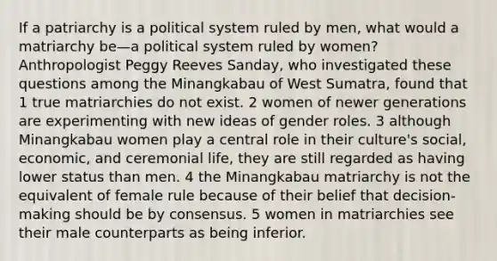 If a patriarchy is a political system ruled by men, what would a matriarchy be—a political system ruled by women? Anthropologist Peggy Reeves Sanday, who investigated these questions among the Minangkabau of West Sumatra, found that 1 true matriarchies do not exist. 2 women of newer generations are experimenting with new ideas of gender roles. 3 although Minangkabau women play a central role in their culture's social, economic, and ceremonial life, they are still regarded as having lower status than men. 4 the Minangkabau matriarchy is not the equivalent of female rule because of their belief that decision-making should be by consensus. 5 women in matriarchies see their male counterparts as being inferior.