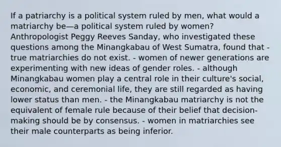 If a patriarchy is a political system ruled by men, what would a matriarchy be—a political system ruled by women? Anthropologist Peggy Reeves Sanday, who investigated these questions among the Minangkabau of West Sumatra, found that - true matriarchies do not exist. - women of newer generations are experimenting with new ideas of gender roles. - although Minangkabau women play a central role in their culture's social, economic, and ceremonial life, they are still regarded as having lower status than men. - the Minangkabau matriarchy is not the equivalent of female rule because of their belief that decision-making should be by consensus. - women in matriarchies see their male counterparts as being inferior.