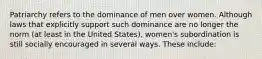 Patriarchy refers to the dominance of men over women. Although laws that explicitly support such dominance are no longer the norm (at least in the United States), women's subordination is still socially encouraged in several ways. These include: