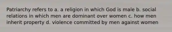 Patriarchy refers to a. a religion in which God is male b. social relations in which men are dominant over women c. how men inherit property d. violence committed by men against women