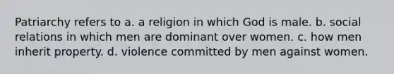 Patriarchy refers to a. a religion in which God is male. b. social relations in which men are dominant over women. c. how men inherit property. d. violence committed by men against women.