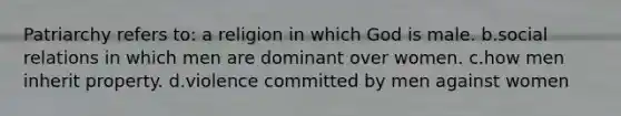 Patriarchy refers to: a religion in which God is male. b.social relations in which men are dominant over women. c.how men inherit property. d.violence committed by men against women