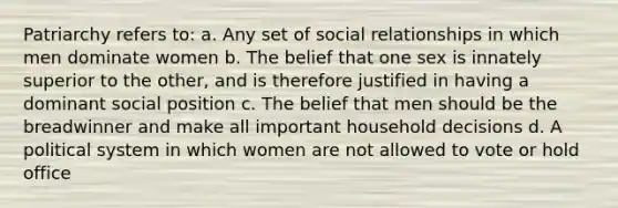 Patriarchy refers to: a. Any set of social relationships in which men dominate women b. The belief that one sex is innately superior to the other, and is therefore justified in having a dominant social position c. The belief that men should be the breadwinner and make all important household decisions d. A political system in which women are not allowed to vote or hold office