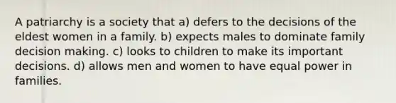 A patriarchy is a society that a) defers to the decisions of the eldest women in a family. b) expects males to dominate family decision making. c) looks to children to make its important decisions. d) allows men and women to have equal power in families.