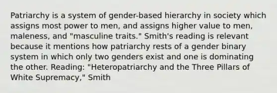 Patriarchy is a system of gender-based hierarchy in society which assigns most power to men, and assigns higher value to men, maleness, and "masculine traits." Smith's reading is relevant because it mentions how patriarchy rests of a gender binary system in which only two genders exist and one is dominating the other. Reading: "Heteropatriarchy and the Three Pillars of White Supremacy," Smith