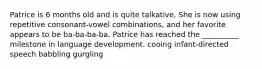 Patrice is 6 months old and is quite talkative. She is now using repetitive consonant-vowel combinations, and her favorite appears to be ba-ba-ba-ba. Patrice has reached the __________ milestone in language development. cooing infant-directed speech babbling gurgling