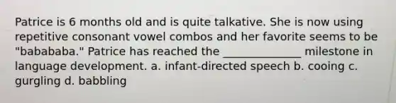 Patrice is 6 months old and is quite talkative. She is now using repetitive consonant vowel combos and her favorite seems to be "babababa." Patrice has reached the ______________ milestone in language development. a. infant-directed speech b. cooing c. gurgling d. babbling