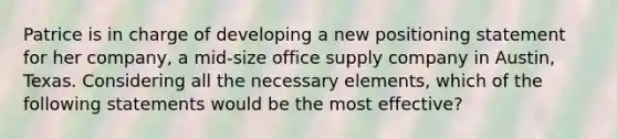 Patrice is in charge of developing a new positioning statement for her company, a mid-size office supply company in Austin, Texas. Considering all the necessary elements, which of the following statements would be the most effective?