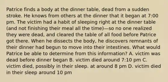 Patrice finds a body at the dinner table, dead from a sudden stroke. He knows from others at the dinner that it began at 7:00 pm. The victim had a habit of sleeping right at the dinner table (and not finishing their meal all the time)—so no one realized they were dead, and cleared the table of all food before Patrice got there. When he dissects the body, he discovers remnants of their dinner had begun to move into their intestines. What would Patrice be able to determine from this information? A. victim was dead before dinner began B. victim died around 7:10 pm C. victim died, possibly in their sleep. at around 8 pm D. victim died in their sleep around 10 pm