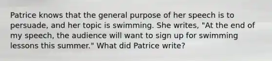 Patrice knows that the general purpose of her speech is to persuade, and her topic is swimming. She writes, "At the end of my speech, the audience will want to sign up for swimming lessons this summer." What did Patrice write?