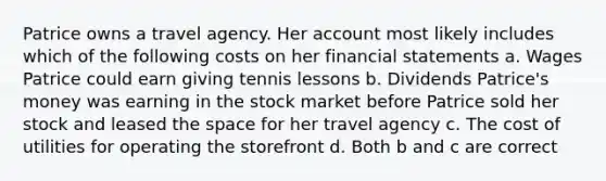 Patrice owns a travel agency. Her account most likely includes which of the following costs on her financial statements a. Wages Patrice could earn giving tennis lessons b. Dividends Patrice's money was earning in the stock market before Patrice sold her stock and leased the space for her travel agency c. The cost of utilities for operating the storefront d. Both b and c are correct