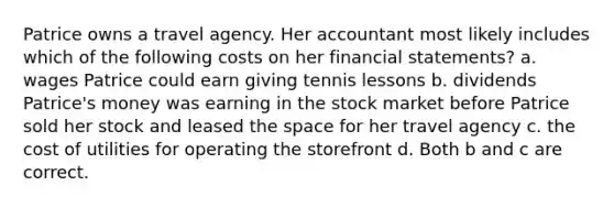 Patrice owns a travel agency. Her accountant most likely includes which of the following costs on her <a href='https://www.questionai.com/knowledge/kFBJaQCz4b-financial-statements' class='anchor-knowledge'>financial statements</a>? a. wages Patrice could earn giving tennis lessons b. dividends Patrice's money was earning in the stock market before Patrice sold her stock and leased <a href='https://www.questionai.com/knowledge/k0Lyloclid-the-space' class='anchor-knowledge'>the space</a> for her travel agency c. the cost of utilities for operating the storefront d. Both b and c are correct.