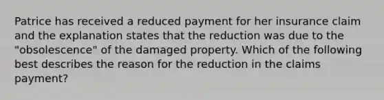 Patrice has received a reduced payment for her insurance claim and the explanation states that the reduction was due to the "obsolescence" of the damaged property. Which of the following best describes the reason for the reduction in the claims payment?