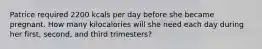 Patrice required 2200 kcals per day before she became pregnant. How many kilocalories will she need each day during her first, second, and third trimesters?