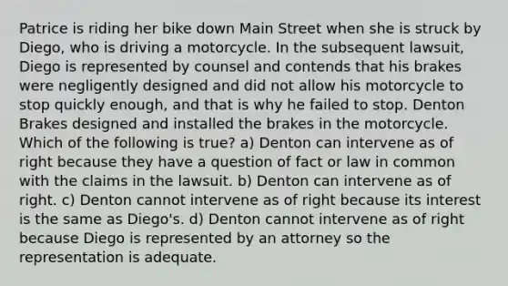 Patrice is riding her bike down Main Street when she is struck by Diego, who is driving a motorcycle. In the subsequent lawsuit, Diego is represented by counsel and contends that his brakes were negligently designed and did not allow his motorcycle to stop quickly enough, and that is why he failed to stop. Denton Brakes designed and installed the brakes in the motorcycle. Which of the following is true? a) Denton can intervene as of right because they have a question of fact or law in common with the claims in the lawsuit. b) Denton can intervene as of right. c) Denton cannot intervene as of right because its interest is the same as Diego's. d) Denton cannot intervene as of right because Diego is represented by an attorney so the representation is adequate.