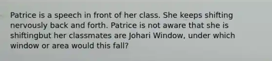 Patrice is a speech in front of her class. She keeps shifting nervously back and forth. Patrice is not aware that she is shiftingbut her classmates are Johari Window, under which window or area would this fall?