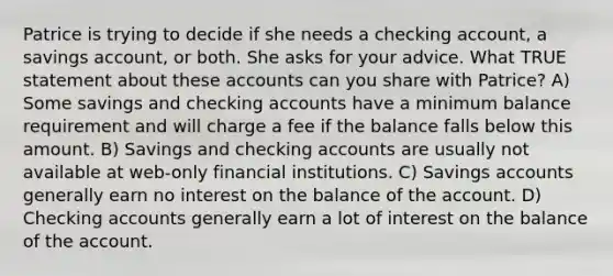 Patrice is trying to decide if she needs a checking account, a savings account, or both. She asks for your advice. What TRUE statement about these accounts can you share with Patrice? A) Some savings and checking accounts have a minimum balance requirement and will charge a fee if the balance falls below this amount. B) Savings and checking accounts are usually not available at web-only financial institutions. C) Savings accounts generally earn no interest on the balance of the account. D) Checking accounts generally earn a lot of interest on the balance of the account.