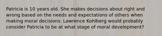 Patricia is 10 years old. She makes decisions about right and wrong based on the needs and expectations of others when making moral decisions. Lawrence Kohlberg would probably consider Patricia to be at what stage of moral development?