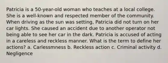 Patricia is a 50-year-old woman who teaches at a local college. She is a well-known and respected member of the community. When driving as the sun was setting, Patricia did not turn on her car lights. She caused an accident due to another operator not being able to see her car in the dark. Patricia is accused of acting in a careless and reckless manner. What is the term to define her actions? a. Carlessmness b. Reckless action c. Criminal activity d. Negligence