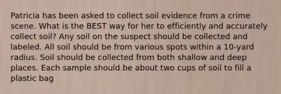 Patricia has been asked to collect soil evidence from a crime scene. What is the BEST way for her to efficiently and accurately collect soil? Any soil on the suspect should be collected and labeled. All soil should be from various spots within a 10-yard radius. Soil should be collected from both shallow and deep places. Each sample should be about two cups of soil to fill a plastic bag