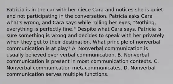 Patricia is in the car with her niece Cara and notices she is quiet and not participating in the conversation. Patricia asks Cara what's wrong, and Cara says while rolling her eyes, "Nothing, everything is perfectly fine." Despite what Cara says, Patricia is sure something is wrong and decides to speak with her privately when they get to their destination. What principle of nonverbal communication is at play? A. Nonverbal communication is usually believed over verbal communication. B. Nonverbal communication is present in most communication contexts. C. Nonverbal communication metacommunicates. D. Nonverbal communication serves multiple functions.