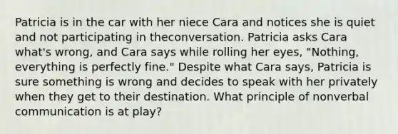 Patricia is in the car with her niece Cara and notices she is quiet and not participating in theconversation. Patricia asks Cara what's wrong, and Cara says while rolling her eyes, "Nothing, everything is perfectly fine." Despite what Cara says, Patricia is sure something is wrong and decides to speak with her privately when they get to their destination. What principle of nonverbal communication is at play?