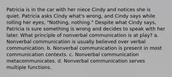 Patricia is in the car with her niece Cindy and notices she is quiet. Patricia asks Cindy what's wrong, and Cindy says while rolling her eyes, "Nothing, nothing." Despite what Cindy says, Patricia is sure something is wrong and decides to speak with her later. What principle of nonverbal communication is at play? a. Nonverbal communication is usually believed over verbal communication. b. Nonverbal communication is present in most communication contexts. c. Nonverbal communication metacommunicates. d. Nonverbal communication serves multiple functions.