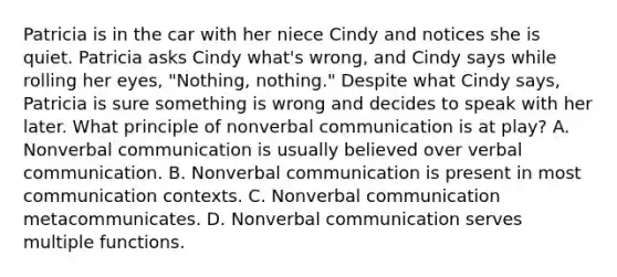 Patricia is in the car with her niece Cindy and notices she is quiet. Patricia asks Cindy what's wrong, and Cindy says while rolling her eyes, "Nothing, nothing." Despite what Cindy says, Patricia is sure something is wrong and decides to speak with her later. What principle of non<a href='https://www.questionai.com/knowledge/kVnsR3DzuD-verbal-communication' class='anchor-knowledge'>verbal communication</a> is at play? A. Nonverbal communication is usually believed over verbal communication. B. Nonverbal communication is present in most communication contexts. C. Nonverbal communication metacommunicates. D. Nonverbal communication serves multiple functions.