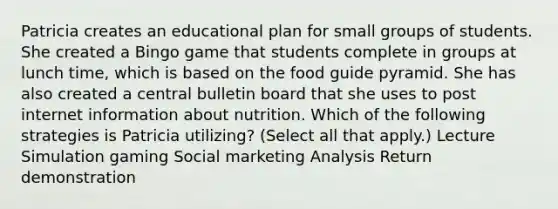 Patricia creates an educational plan for small groups of students. She created a Bingo game that students complete in groups at lunch time, which is based on the food guide pyramid. She has also created a central bulletin board that she uses to post internet information about nutrition. Which of the following strategies is Patricia utilizing? (Select all that apply.) Lecture Simulation gaming Social marketing Analysis Return demonstration