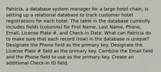 Patricia, a database system manager for a large hotel chain, is setting up a relational database to track customer hotel registrations for each hotel. The table in the database currently includes fields (columns) for First Name, Last Name, Phone, Email, License Plate #, and Check-in Date. What can Patricia do to make sure that each record (row) in the database is unique? Designate the Phone field as the primary key. Designate the License Plate # field as the primary key. Combine the Email field and the Phone field to use as the primary key. Create an additional Check-in ID field.