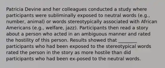 Patricia Devine and her colleagues conducted a study where participants were subliminally exposed to neutral words (e.g., number, animal) or words stereotypically associated with African Americans (e.g., welfare, jazz). Participants then read a story about a person who acted in an ambiguous manner and rated the hostility of this person. Results showed that ________ participants who had been exposed to the stereotypical words rated the person in the story as more hostile than did participants who had been ex-posed to the neutral words.