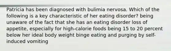 Patricia has been diagnosed with bulimia nervosa. Which of the following is a key characteristic of her eating disorder? being unaware of the fact that she has an eating disorder loss of appetite, especially for high-calorie foods being 15 to 20 percent below her ideal body weight binge eating and purging by self-induced vomiting