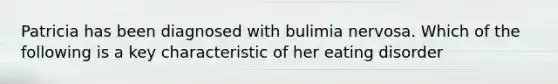 Patricia has been diagnosed with bulimia nervosa. Which of the following is a key characteristic of her eating disorder