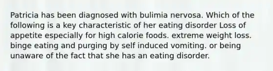 Patricia has been diagnosed with bulimia nervosa. Which of the following is a key characteristic of her eating disorder Loss of appetite especially for high calorie foods. extreme weight loss. binge eating and purging by self induced vomiting. or being unaware of the fact that she has an eating disorder.