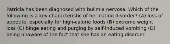 Patricia has been diagnosed with bulimia nervosa. Which of the following is a key characteristic of her eating disorder? (A) loss of appetite, especially for high-calorie foods (B) extreme weight loss (C) binge eating and purging by self-induced vomiting (D) being unaware of the fact that she has an eating disorder