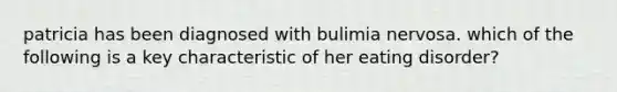 patricia has been diagnosed with bulimia nervosa. which of the following is a key characteristic of her eating disorder?