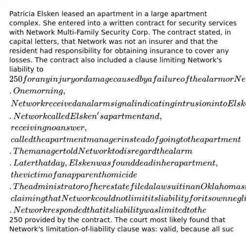 Patricia Elsken leased an apartment in a large apartment complex. She entered into a written contract for security services with Network Multi-Family Security Corp. The contract stated, in capital letters, that Network was not an insurer and that the resident had responsibility for obtaining insurance to cover any losses. The contract also included a clause limiting Network's liability to 250 for any injury or damage caused by a failure of the alarm or Network's negligence. One morning, Network received an alarm signal indicating intrusion into Elsken's apartment. Network called Elsken's apartment and, receiving no answer, called the apartment manager instead of going to the apartment. The manager told Network to disregard the alarm. Later that day, Elsken was found dead in her apartment, the victim of an apparent homicide. The administrator of her estate filed a lawsuit in an Oklahoma state court for damages against Network, claiming that Network could not limit its liability for its own negligence. Network responded that its liability was limited to the250 provided by the contract. The court most likely found that Network's limitation-of-liability clause was: valid, because all suc