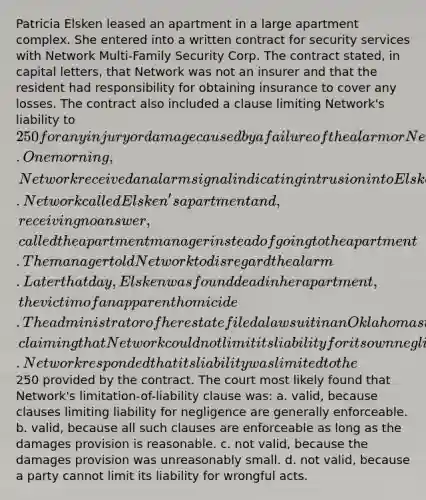 Patricia Elsken leased an apartment in a large apartment complex. She entered into a written contract for security services with Network Multi-Family Security Corp. The contract stated, in capital letters, that Network was not an insurer and that the resident had responsibility for obtaining insurance to cover any losses. The contract also included a clause limiting Network's liability to 250 for any injury or damage caused by a failure of the alarm or Network's negligence. One morning, Network received an alarm signal indicating intrusion into Elsken's apartment. Network called Elsken's apartment and, receiving no answer, called the apartment manager instead of going to the apartment. The manager told Network to disregard the alarm. Later that day, Elsken was found dead in her apartment, the victim of an apparent homicide. The administrator of her estate filed a lawsuit in an Oklahoma state court for damages against Network, claiming that Network could not limit its liability for its own negligence. Network responded that its liability was limited to the250 provided by the contract. The court most likely found that Network's limitation-of-liability clause was: a. valid, because clauses limiting liability for negligence are generally enforceable. b. valid, because all such clauses are enforceable as long as the damages provision is reasonable. c. not valid, because the damages provision was unreasonably small. d. not valid, because a party cannot limit its liability for wrongful acts.